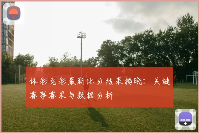 体彩竞彩最新比分结果揭晓：关键赛事赛果与数据分析
